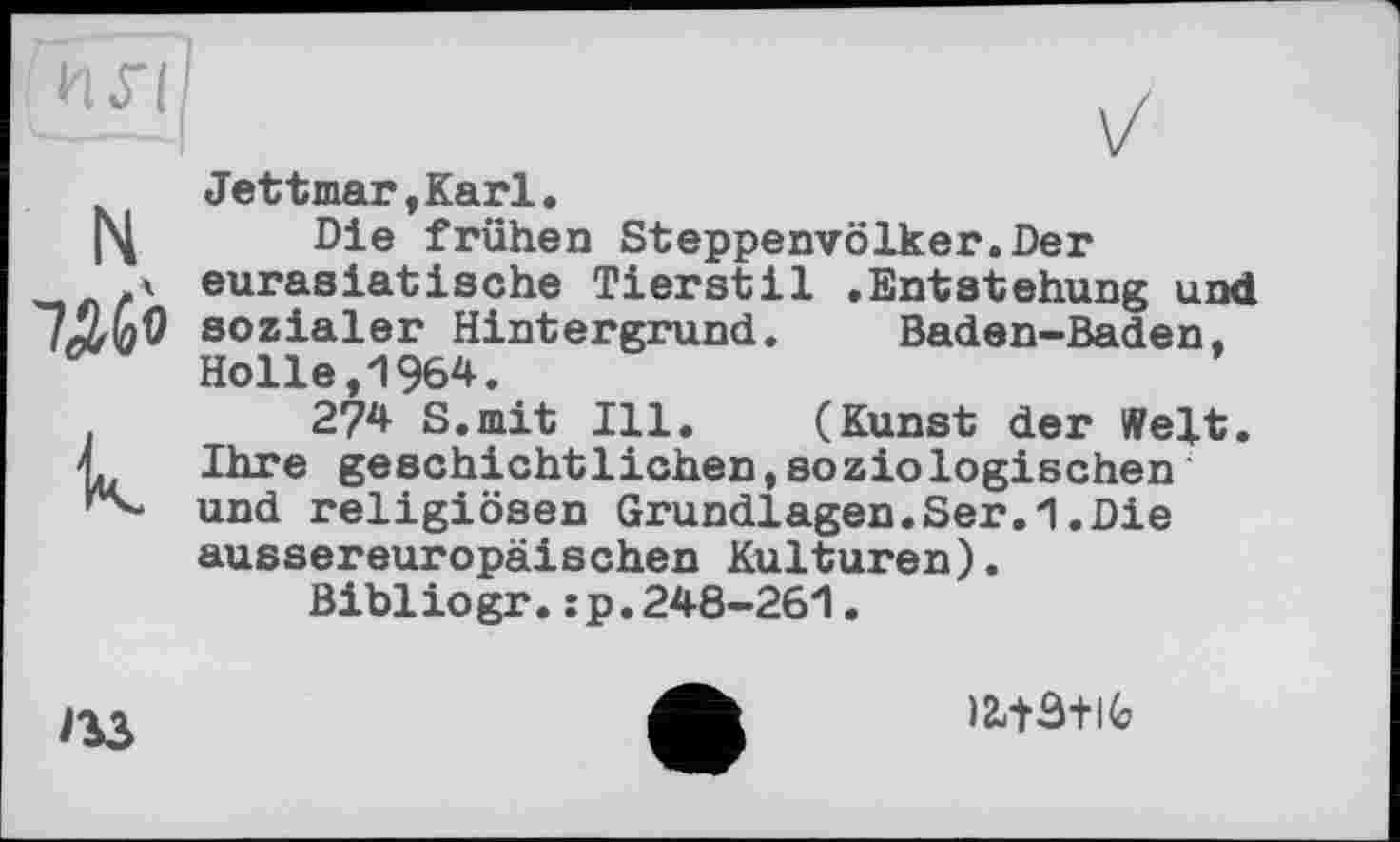 ﻿14
к.
Jettmar,Karl.
Die frühen Steppenvölker.Der eurasiatlache Tierstil .Entstehung und sozialer Hintergrund. Baden-Baden. Holle,1964.
274 S.mit Ill. (Kunst der Welt. Ihre geschichtlichen,soziologischen und religiösen Grundlagen.Ser.1.Die aussereuropäischen Kulturen).
Bibiiogr.:p.248-261.

)243+lG